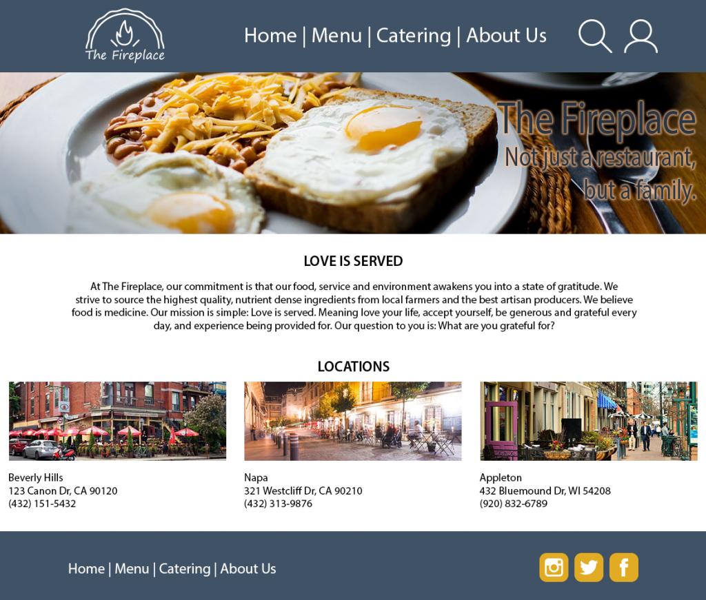 A mockup of the Home page. The header and footer are both dark blue. The header contains the logo, an image of a fire in a fireplace that replaces the opening with a pie crust and the text "The Fireplace", as well as the navigation buttons, a search icon, and an account icon. The footer contains a navigation menu and social icons. The body of the page contains a hero image with a photo of food and the text "The Fireplace; Not just a restaurant, but a family", and some sample text and images summarizing the restaurant and its different locations.